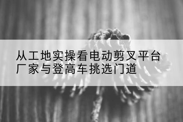 河南电动剪叉升降平台厂家-从工地实操看电动剪叉平台厂家与登高车挑选门道