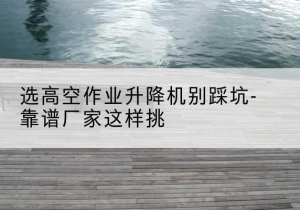 河南剪叉式升降机厂家-选高空作业升降机别踩坑-靠谱厂家这样挑