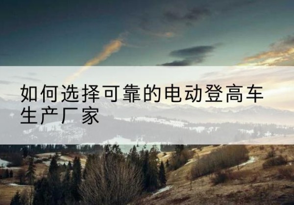 河南电动登高车厂家-如何选择可靠的电动登高车生产厂家
