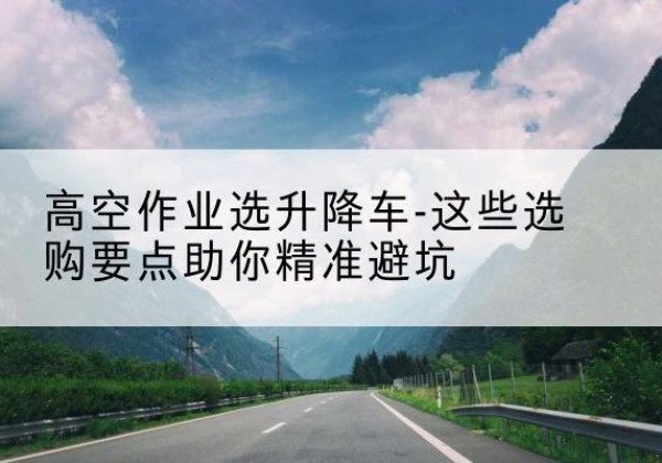 河南升降车厂家-高空作业选升降车-这些选购要点助你*避坑